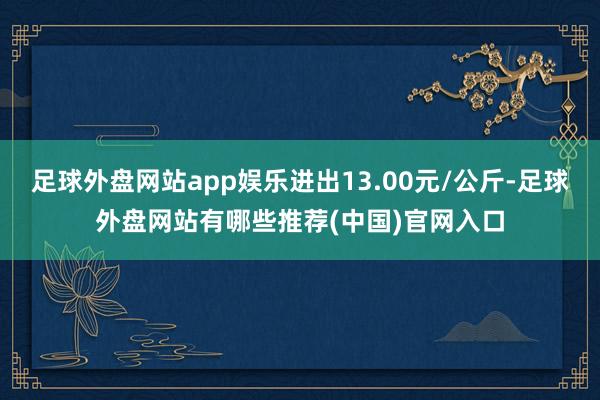 足球外盘网站app娱乐进出13.00元/公斤-足球外盘网站有哪些推荐(中国)官网入口