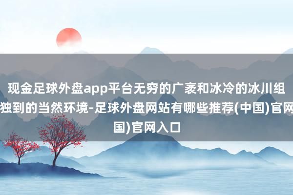 现金足球外盘app平台无穷的广袤和冰冷的冰川组成了独到的当然环境-足球外盘网站有哪些推荐(中国)官网入口