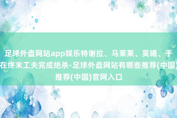 足球外盘网站app娱乐特谢拉、马莱莱、吴曦、于汉超齐曾在终末工夫完成绝杀-足球外盘网站有哪些推荐(中国)官网入口