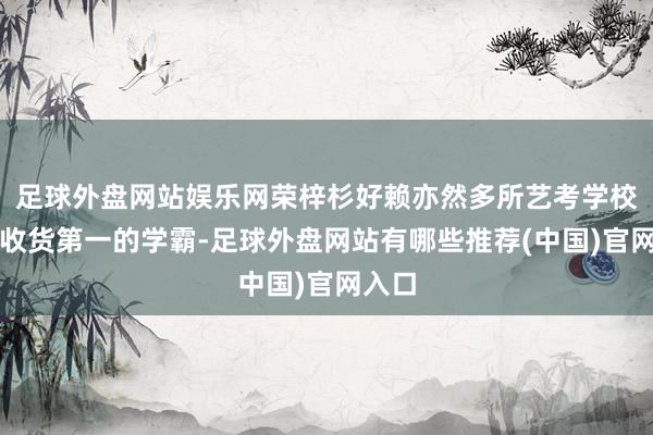 足球外盘网站娱乐网荣梓杉好赖亦然多所艺考学校专科收货第一的学霸-足球外盘网站有哪些推荐(中国)官网入口