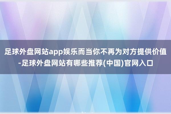 足球外盘网站app娱乐而当你不再为对方提供价值-足球外盘网站有哪些推荐(中国)官网入口