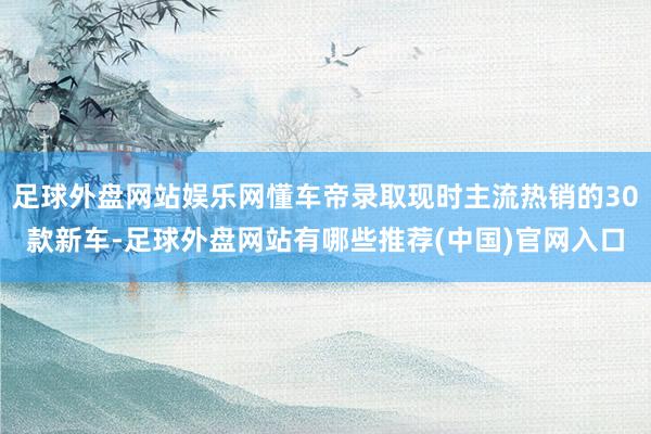 足球外盘网站娱乐网懂车帝录取现时主流热销的30款新车-足球外盘网站有哪些推荐(中国)官网入口