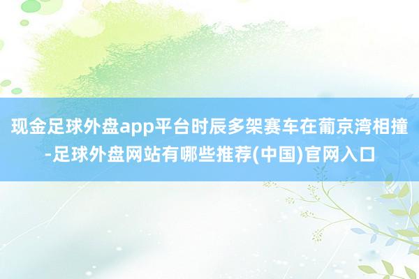 现金足球外盘app平台时辰多架赛车在葡京湾相撞-足球外盘网站有哪些推荐(中国)官网入口