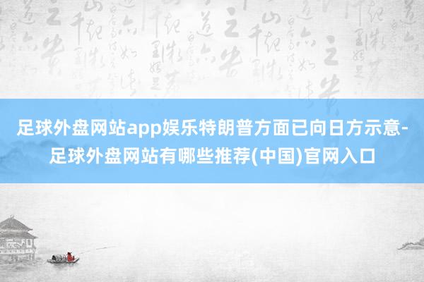 足球外盘网站app娱乐特朗普方面已向日方示意-足球外盘网站有哪些推荐(中国)官网入口