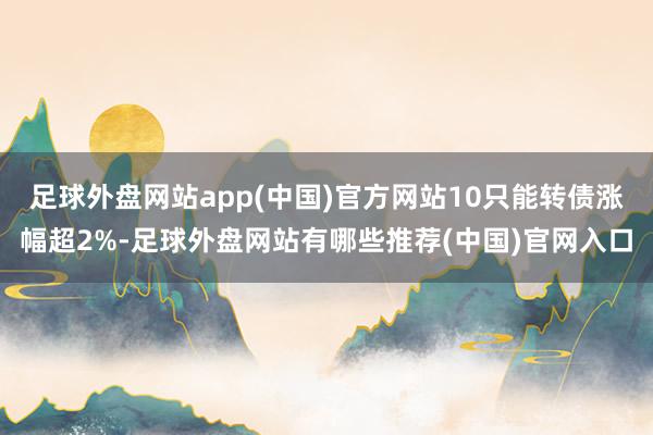 足球外盘网站app(中国)官方网站10只能转债涨幅超2%-足球外盘网站有哪些推荐(中国)官网入口