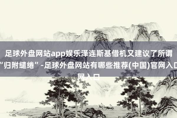 足球外盘网站app娱乐泽连斯基借机又建议了所谓“归附缱绻”-足球外盘网站有哪些推荐(中国)官网入口