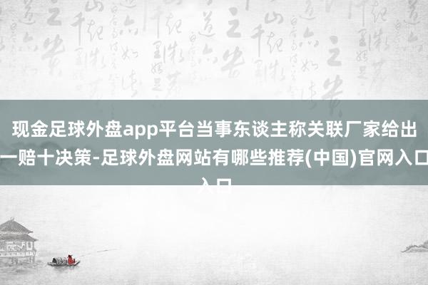 现金足球外盘app平台当事东谈主称关联厂家给出一赔十决策-足球外盘网站有哪些推荐(中国)官网入口