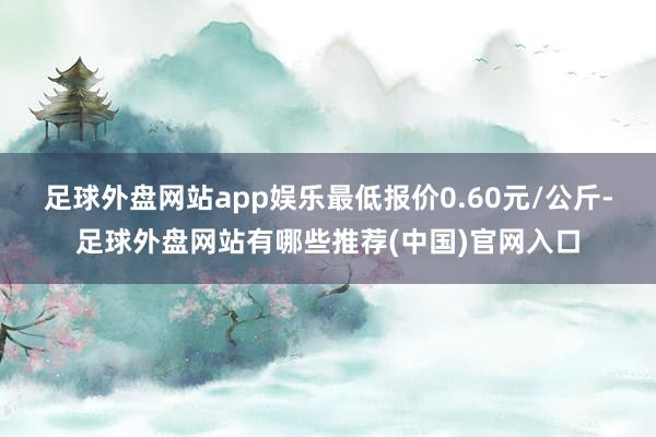 足球外盘网站app娱乐最低报价0.60元/公斤-足球外盘网站有哪些推荐(中国)官网入口