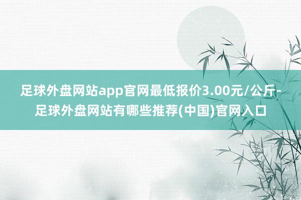 足球外盘网站app官网最低报价3.00元/公斤-足球外盘网站有哪些推荐(中国)官网入口