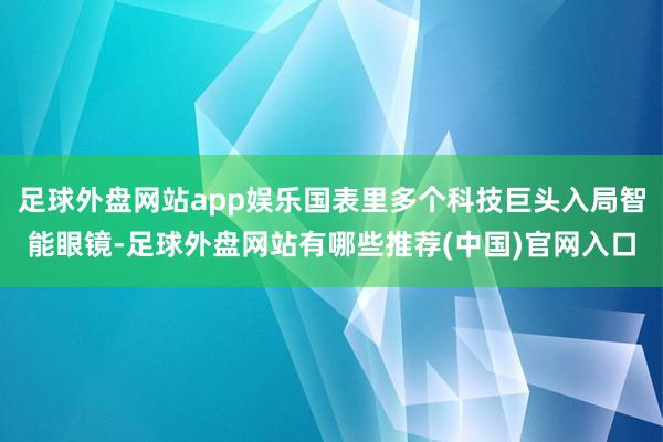 足球外盘网站app娱乐国表里多个科技巨头入局智能眼镜-足球外盘网站有哪些推荐(中国)官网入口