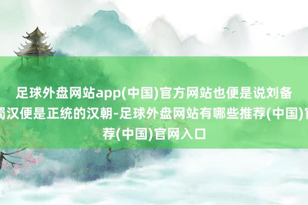 足球外盘网站app(中国)官方网站也便是说刘备开辟的蜀汉便是正统的汉朝-足球外盘网站有哪些推荐(中国)官网入口