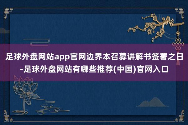 足球外盘网站app官网边界本召募讲解书签署之日-足球外盘网站有哪些推荐(中国)官网入口