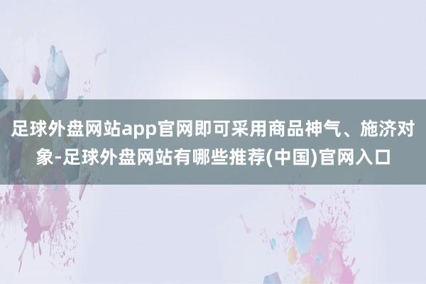 足球外盘网站app官网即可采用商品神气、施济对象-足球外盘网站有哪些推荐(中国)官网入口