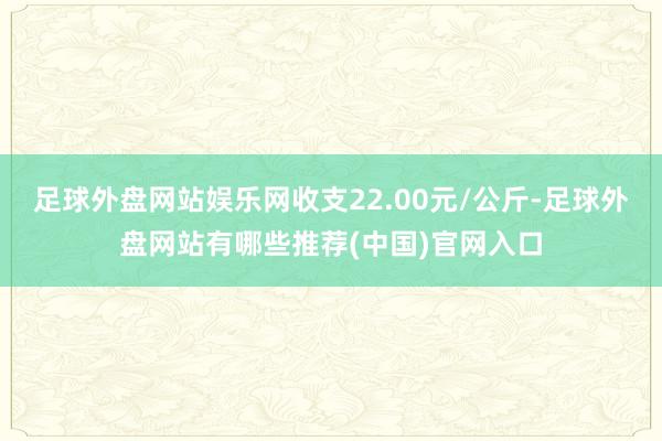 足球外盘网站娱乐网收支22.00元/公斤-足球外盘网站有哪些推荐(中国)官网入口