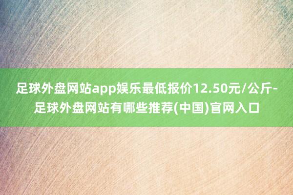 足球外盘网站app娱乐最低报价12.50元/公斤-足球外盘网站有哪些推荐(中国)官网入口