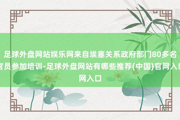 足球外盘网站娱乐网来自埃塞关系政府部门80多名官员参加培训-足球外盘网站有哪些推荐(中国)官网入口