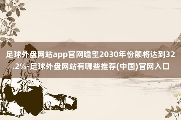 足球外盘网站app官网瞻望2030年份额将达到32.2%-足球外盘网站有哪些推荐(中国)官网入口