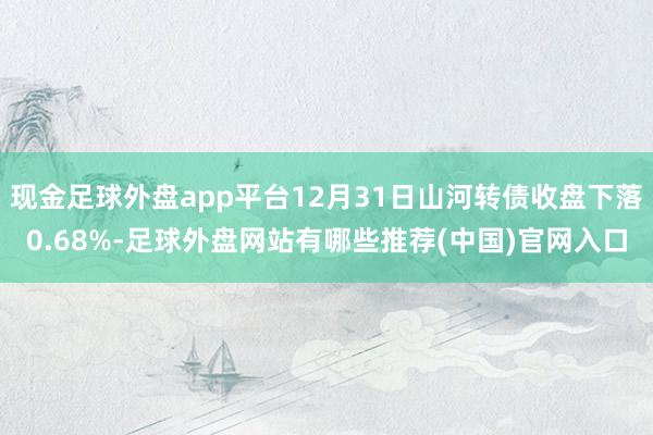 现金足球外盘app平台12月31日山河转债收盘下落0.68%-足球外盘网站有哪些推荐(中国)官网入口