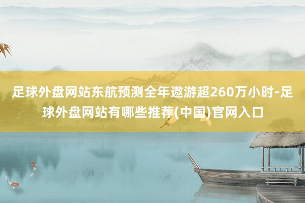 足球外盘网站东航预测全年遨游超260万小时-足球外盘网站有哪些推荐(中国)官网入口